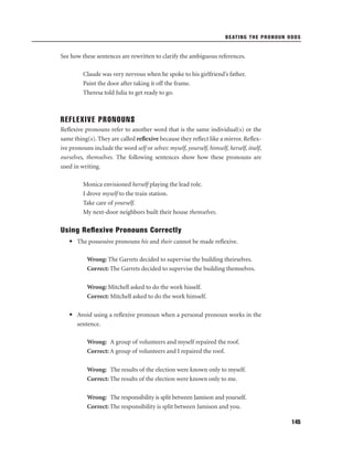 BEATING THE PRONOUN ODDS

See how these sentences are rewritten to clarify the ambiguous references.
Claude was very nervous when he spoke to his girlfriend’s father.
Paint the door after taking it off the frame.
Theresa told Julia to get ready to go.

REFLEXIVE PRONOUNS
Reﬂexive pronouns refer to another word that is the same individual(s) or the
same thing(s). They are called reﬂexive because they reﬂect like a mirror. Reﬂexive pronouns include the word self or selves: myself, yourself, himself, herself, itself,
ourselves, themselves. The following sentences show how these pronouns are
used in writing.
Monica envisioned herself playing the lead role.
I drove myself to the train station.
Take care of yourself.
My next-door neighbors built their house themselves.

Using Reﬂexive Pronouns Correctly
• The possessive pronouns his and their cannot be made reﬂexive.
Wrong: The Garrets decided to supervise the building theirselves.
Correct: The Garrets decided to supervise the building themselves.
Wrong: Mitchell asked to do the work hisself.
Correct: Mitchell asked to do the work himself.
• Avoid using a reﬂexive pronoun when a personal pronoun works in the
sentence.
Wrong: A group of volunteers and myself repaired the roof.
Correct: A group of volunteers and I repaired the roof.
Wrong: The results of the election were known only to myself.
Correct: The results of the election were known only to me.
Wrong: The responsibility is split between Jamison and yourself.
Correct: The responsibility is split between Jamison and you.
145

 