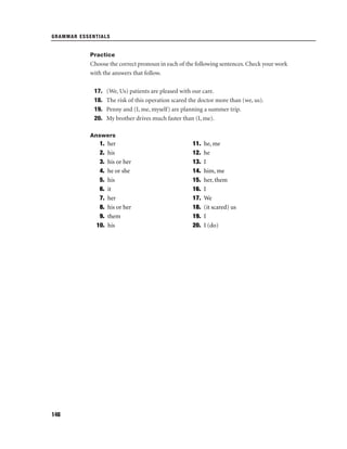 GRAMMAR ESSENTIALS

Practice

Choose the correct pronoun in each of the following sentences. Check your work
with the answers that follow.
17.
18.
19.
20.

(We, Us) patients are pleased with our care.
The risk of this operation scared the doctor more than (we, us).
Penny and (I, me, myself) are planning a summer trip.
My brother drives much faster than (I, me).

Answers

1.
2.
3.
4.
5.
6.
7.
8.
9.
10.

146

her
his
his or her
he or she
his
it
her
his or her
them
his

11.
12.
13.
14.
15.
16.
17.
18.
19.
20.

he, me
he
I
him, me
her, them
I
We
(it scared) us
I
I (do)

 