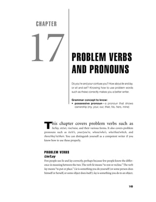 CHAPTER

17

PROBLEM VERBS
AND PRONOUNS
Do you’re and your confuse you? How about lie and lay,
or sit and set? Knowing how to use problem words
such as these correctly makes you a better writer.
Grammar concept to know:
• possessive pronoun—a pronoun that shows
ownership (my, your, our, their, his, hers, mine)

his chapter covers problem verbs such as

T

lie/lay, sit/set, rise/raise, and their various forms. It also covers problem
pronouns such as its/it’s, your/you’re, whose/who’s, who/that/which, and
there/they’re/their. You can distinguish yourself as a competent writer if you
know how to use these properly.

PROBLEM VERBS
Lie/Lay
Few people use lie and lay correctly, perhaps because few people know the difference in meaning between the two. The verb lie means “to rest or recline.” The verb
lay means “to put or place.” Lie is something you do yourself (or some person does
himself or herself, or some object does itself); lay is something you do to an object.

149

 