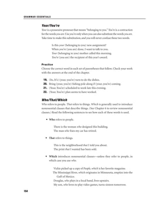 GRAMMAR ESSENTIALS

Your/You’re
Your is a possessive pronoun that means “belonging to you.” You’re is a contraction
for the words you are. Use you’re only when you can also substitute the words you are.
Take time to make this substitution, and you will never confuse these two words.
Is this your (belonging to you) new assignment?
When you’re (you are) done, I want to talk to you.
Your (belonging to you) mother called this morning.
You’re (you are) the recipient of this year’s award.
Practice

Choose the correct word in each set of parentheses that follow. Check your work
with the answers at the end of the chapter.
19.
20.
21.
22.

(Its, It’s) (your, you’re) turn to do the dishes.
Bring (your, you’re) ﬁshing pole along if (your, you’re) coming.
(Your, You’re) scheduled to work late this evening.
(Your, You’re) plan seems to have worked.

Who/That/Which
Who refers to people. That refers to things. Which is generally used to introduce
nonessential clauses that describe things. (See Chapter 6 to review nonessential
clauses.) Read the following sentences to see how each of these words is used.
• Who refers to people.
There is the woman who designed this building.
The man who ﬁxes my car has retired.
• That refers to things.
This is the neighborhood that I told you about.
The print that I wanted has been sold.
• Which introduces nonessential clauses—unless they refer to people, in
which case you use who.
Vickie picked up a copy of People, which is her favorite magazine.
The Mississippi River, which originates in Minnesota, empties into the
Gulf of Mexico.
Douglas, who plays in a local band, lives upstairs.
My son, who loves to play video games, turns sixteen tomorrow.
154

 
