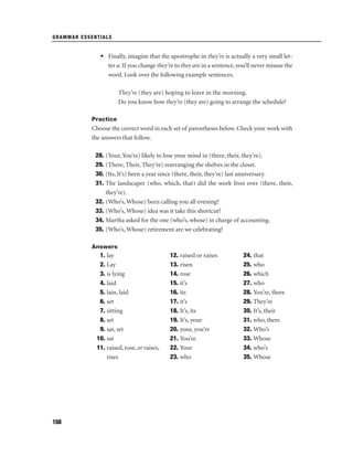 GRAMMAR ESSENTIALS

• Finally, imagine that the apostrophe in they’re is actually a very small letter a. If you change they’re to they are in a sentence, you’ll never misuse the
word. Look over the following example sentences.
They’re (they are) hoping to leave in the morning.
Do you know how they’re (they are) going to arrange the schedule?
Practice

Choose the correct word in each set of parentheses below. Check your work with
the answers that follow.
28. (Your, You’re) likely to lose your mind in (there, their, they’re).
29. (There, Their, They’re) rearranging the shelves in the closet.
30. (Its, It’s) been a year since (there, their, they’re) last anniversary.
31. The landscaper (who, which, that) did the work lives over (there, their,
they’re).
32. (Who’s, Whose) been calling you all evening?
33. (Who’s, Whose) idea was it take this shortcut?
34. Martha asked for the one (who’s, whose) in charge of accounting.
35. (Who’s, Whose) retirement are we celebrating?
Answers

1. lay
2. Lay
3. is lying
4. laid
5. lain, laid
6. set
7. sitting
8. set
9. sat, set
10. sat
11. raised, rose, or raises,
rises

156

12. raised or raises
13. risen
14. rose
15. it’s
16. its
17. it’s
18. It’s, its
19. It’s, your
20. your, you’re
21. You’re
22. Your
23. who

24. that
25. who
26. which
27. who
28. You’re, there
29. They’re
30. It’s, their
31. who, there
32. Who’s
33. Whose
34. who’s
35. Whose

 