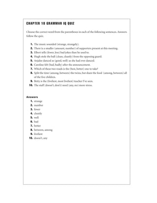 CHAPTER 18 GRAMMAR IQ QUIZ
Choose the correct word from the parentheses in each of the following sentences. Answers
follow the quiz.
1.
2.
3.
4.
5.
6.
7.
8.

The music sounded (strange, strangely).
There is a smaller (amount, number) of supporters present at this meeting.
Elbert tells (fewer, less) bad jokes than he used to.
Hugh stole the ball (clean, cleanly) from the opposing guard.
Anjalee danced as (good, well) as she had ever danced.
Caroline felt (bad, badly) after the announcement.
Which of these two roads is the (best, better) one to take?
Split the time (among, between) the twins, but share the food (among, between) all
of the ﬁve children.
9. Betty is the (liveliest, most liveliest) teacher I’ve seen.
10. The staff (doesn’t, don’t) need (any, no) more stress.

Answers

1.
2.
3.
4.
5.
6.
7.
8.
9.
10.

strange
number
fewer
cleanly
well
bad
better
between, among
liveliest
doesn’t, any

 
