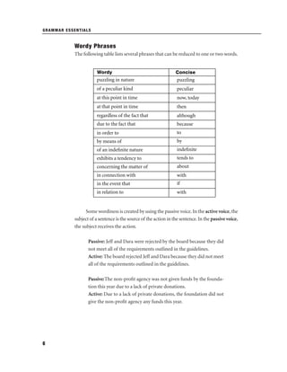GRAMMAR ESSENTIALS

Wordy Phrases
The following table lists several phrases that can be reduced to one or two words.

Wordy

Concise

puzzling in nature

puzzling

of a peculiar kind

peculiar

at this point in time

now, today

at that point in time

then

regardless of the fact that

although

due to the fact that

because

in order to

to

by means of

by

of an indeﬁnite nature

indeﬁnite

exhibits a tendency to

tends to

concerning the matter of

about

in connection with

with

in the event that

if

in relation to

with

Some wordiness is created by using the passive voice. In the active voice, the
subject of a sentence is the source of the action in the sentence. In the passive voice,
the subject receives the action.
Passive: Jeff and Dara were rejected by the board because they did
not meet all of the requirements outlined in the guidelines.
Active: The board rejected Jeff and Dara because they did not meet
all of the requirements outlined in the guidelines.
Passive:The non-proﬁt agency was not given funds by the foundation this year due to a lack of private donations.
Active: Due to a lack of private donations, the foundation did not
give the non-proﬁt agency any funds this year.

6

 