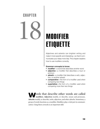CHAPTER

18

MODIFIER
ETIQUETTE
Adjectives and adverbs can brighten writing and
make it more speciﬁc and interesting—so that it communicates your ideas more fully. This chapter explains
how to use modiﬁers correctly.
Grammar concepts to know:
• modiﬁer—a word that describes another word
• adjective—a modiﬁer that describes a noun or
pronoun
• adverb—a modiﬁer that describes a verb, adjective, or another adverb
• comparative—the form of a modiﬁer used when
comparing two things
• superlative—the form of a modiﬁer used when
comparing more than two things

ords that describe other words are called

W

modiﬁers. Adjectives modify, or describe, nouns and pronouns.
Adverbs modify, or describe, verbs, adjectives, and other adverbs. Sometimes, a
group of words functions as a modiﬁer. Modiﬁers play a vital part in communication. Using them correctly is an important skill.

159

 