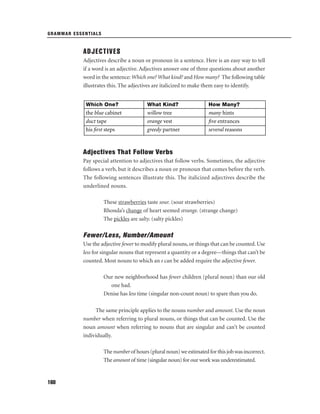 GRAMMAR ESSENTIALS

ADJECTIVES
Adjectives describe a noun or pronoun in a sentence. Here is an easy way to tell
if a word is an adjective. Adjectives answer one of three questions about another
word in the sentence: Which one? What kind? and How many? The following table
illustrates this. The adjectives are italicized to make them easy to identify.
Which One?

What Kind?

How Many?

the blue cabinet
duct tape
his ﬁrst steps

willow tree
orange vest
greedy partner

many hints
ﬁve entrances
several reasons

Adjectives That Follow Verbs
Pay special attention to adjectives that follow verbs. Sometimes, the adjective
follows a verb, but it describes a noun or pronoun that comes before the verb.
The following sentences illustrate this. The italicized adjectives describe the
underlined nouns.
These strawberries taste sour. (sour strawberries)
Rhonda’s change of heart seemed strange. (strange change)
The pickles are salty. (salty pickles)

Fewer/Less, Number/Amount
Use the adjective fewer to modify plural nouns, or things that can be counted. Use
less for singular nouns that represent a quantity or a degree—things that can’t be
counted. Most nouns to which an s can be added require the adjective fewer.
Our new neighborhood has fewer children (plural noun) than our old
one had.
Denise has less time (singular non-count noun) to spare than you do.
The same principle applies to the nouns number and amount. Use the noun
number when referring to plural nouns, or things that can be counted. Use the
noun amount when referring to nouns that are singular and can’t be counted
individually.
The number of hours (plural noun) we estimated for this job was incorrect.
The amount of time (singular noun) for our work was underestimated.

160

 