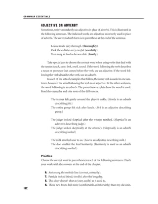 GRAMMAR ESSENTIALS

ADJECTIVE OR ADVERB?
Sometimes, writers mistakenly use adjectives in place of adverbs. This is illustrated in
the following sentences. The italicized words are adjectives incorrectly used in place
of adverbs. The correct adverb form is in parenthesis at the end of the sentence.
Louise reads very thorough. (thoroughly)
Pack these dishes very careful. (carefully)
Vern sang as loud as he was able. (loudly)
Take special care to choose the correct word when using verbs that deal with
the senses: touch, taste, look, smell, sound. If the word following the verb describes
a noun or pronoun that comes before the verb, use an adjective. If the word following the verb describes the verb, use an adverb.
In each of the sets of examples that follow, the same verb is used. In one sentence, however, the word following the verb is an adjective. In the other sentence,
the word following is an adverb. The parentheses explain how the word is used.
Read the examples and take note of the differences.
The trainer felt gently around the player’s ankle. (Gently is an adverb
describing felt.)
The entire group felt sick after lunch. (Sick is an adjective describing
group.)
The judge looked skeptical after the witness testiﬁed. (Skeptical is an
adjective describing judge.)
The judge looked skeptically at the attorney. (Skeptically is an adverb
describing looked.)
The milk smelled sour to us. (Sour is an adjective describing milk.)
The doe smelled the feed hesitantly. (Hesitantly is used as an adverb
describing smelled.)
Practice

Choose the correct word in parentheses in each of the following sentences. Check
your work with the answers at the end of the chapter.
6.
7.
8.
9.
162

Anita sang the melody line (correct, correctly).
Patricia looked (tired, tiredly) after the long day.
This door doesn’t shut as (easy, easily) as it used to.
These new boots feel more (comfortable, comfortably) than my old ones.

 