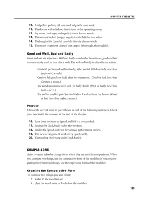 MODIFIER ETIQUETTE

10.
11.
12.
13.
14.
15.

Ask (polite, politely) if you need help with your work.
The doctor walked (slow, slowly) out of the operating room.
Jay seems (unhappy, unhappily) about the test results.
The woman looked (angry, angrily) as she left the hair salon.
The burglar felt (careful, carefully) for the alarm switch.
The steam treatment cleaned our carpets (thorough, thoroughly).

Good and Well, Bad and Badly
Good and bad are adjectives. Well and badly are adverbs. Sometimes, good and bad
are mistakenly used to describe a verb. Use well and badly to describe an action.
Elizabeth performed well (or badly) at her recital. (Well or badly describes
performed, a verb.)
Carolyn felt good (or bad) after her treatment. (Good or bad describes
Carolyn, a noun.)
The condominiums were well (or badly) built. (Well or badly describes
built, a verb.)
The coffee smelled good (or bad) when I walked into the house. (Good
or bad describes coffee, a noun.)
Practice

Choose the correct word in parentheses in each of the following sentences. Check
your work with the answers at the end of the chapter.
16.
17.
18.
19.
20.

Pasta does not taste as (good, well) if it is overcooked.
Paulina felt (bad, badly) after the workout.
Janelle did (good, well) on her annual performance review.
This new arrangement works very (good, well).
The touring choir sang quite (bad, badly).

COMPARISONS
Adjectives and adverbs change form when they are used in comparisons. When
you compare two things, use the comparative form of the modiﬁer. If you are comparing more than two things, use the superlative form of the modiﬁer.

Creating the Comparative Form
To compare two things, you can either:
• add er to the modiﬁer, or
• place the word more or less before the modiﬁer
163

 