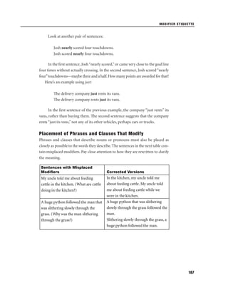 MODIFIER ETIQUETTE

Look at another pair of sentences:
Josh nearly scored four touchdowns.
Josh scored nearly four touchdowns.
In the ﬁrst sentence, Josh “nearly scored,” or came very close to the goal line
four times without actually crossing. In the second sentence, Josh scored “nearly
four” touchdowns—maybe three and a half. How many points are awarded for that?
Here’s an example using just:
The delivery company just rents its vans.
The delivery company rents just its vans.
In the ﬁrst sentence of the previous example, the company “just rents” its
vans, rather than buying them. The second sentence suggests that the company
rents “just its vans,” not any of its other vehicles, perhaps cars or trucks.

Placement of Phrases and Clauses That Modify
Phrases and clauses that describe nouns or pronouns must also be placed as
closely as possible to the words they describe. The sentences in the next table contain misplaced modiﬁers. Pay close attention to how they are rewritten to clarify
the meaning.
Sentences with Misplaced
Modiﬁers

My uncle told me about feeding
cattle in the kitchen. (What are cattle
doing in the kitchen?)
A huge python followed the man that
was slithering slowly through the
grass. (Why was the man slithering
through the grass?)

Corrected Versions

In the kitchen, my uncle told me
about feeding cattle. My uncle told
me about feeding cattle while we
were in the kitchen.
A huge python that was slithering
slowly through the grass followed the
man.
Slithering slowly through the grass, a
huge python followed the man.

167

 