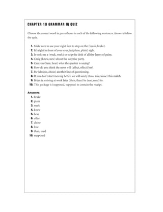CHAPTER 19 GRAMMAR IQ QUIZ
Choose the correct word in parentheses in each of the following sentences. Answers follow
the quiz.
1. Make sure to use your right foot to step on the (break, brake).
2. It's right in front of your eyes, in (plane, plain) sight.
3. It took me a (weak, week) to strip the desk of all ﬁve layers of paint.
4. Craig (knew, new) about the surprise party.
5. Can you (here, hear) what the speaker is saying?
6. How do you think the news will (affect, effect) her?
7. He (choose, chose) another line of questioning.
8. If you don't start moving better, we will surely (loss, lose, loose) this match.
9. Brian is arriving at work later (then, than) he (use, used) to.
10. This package is (supposed, suppose) to contain the receipt.
Answers

1. brake
2. plain
3. week
4. knew
5. hear
6. affect
7. chose
8. lose
9. than, used
10. supposed

 