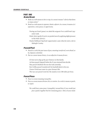 GRAMMAR ESSENTIALS

PART ONE
Brake/Break
• Brake as a verb means to slow or stop. As a noun it means “a device that slows
or stops action.”
• Break as a verb means to separate, shatter, adjourn. As a noun, it means a(n)
separation, crack, pause, or opportunity.
During our break (pause) we asked the sergeant if we could break (separate) rank.
Brake (slow) gently if you’re on packed snow by applying slight pressure
to the brake (device).
Dustin Hoffman’s big break (opportunity) came when he took a role in
Midnight Cowboy.

Passed/Past
• Passed is a verb, the past tense of pass, meaning transferred, went ahead, or
by, elapsed, or ﬁnished.
• Past as a noun means history. As an adjective it means former.
It’s best not to dig up the past (history) in this family.
An hour passed (elapsed) before the X-rays returned from the lab.
Mae passed (ﬁnished) the test she took yesterday.
Ken Griffey passed (transferred) his baseball talent to his son.
I know I lived near water in a past (former) life.
The race cars passed (went by) the stands at over 200 miles per hour.

Peace/Piece
• Peace is a noun meaning tranquility.
• Piece as a noun means division, bit, or creation. As a verb, it means to patch,
or repair.
We could have some peace (tranquility) around here if you would just
piece (patch) together the few remaining pieces (bits) of your mind.

172

 