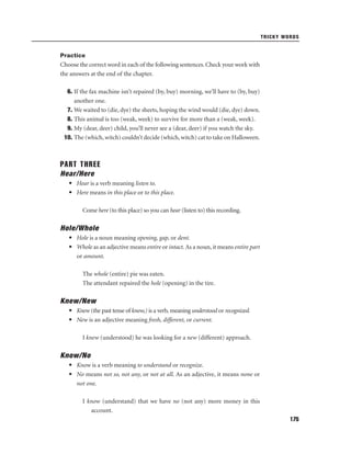 TRICKY WORDS

Practice

Choose the correct word in each of the following sentences. Check your work with
the answers at the end of the chapter.
6. If the fax machine isn’t repaired (by, buy) morning, we’ll have to (by, buy)
another one.
7. We waited to (die, dye) the sheets, hoping the wind would (die, dye) down.
8. This animal is too (weak, week) to survive for more than a (weak, week).
9. My (dear, deer) child, you’ll never see a (dear, deer) if you watch the sky.
10. The (which, witch) couldn’t decide (which, witch) cat to take on Halloween.

PART THREE
Hear/Here
• Hear is a verb meaning listen to.
• Here means in this place or to this place.
Come here (to this place) so you can hear (listen to) this recording.

Hole/Whole
• Hole is a noun meaning opening, gap, or dent.
• Whole as an adjective means entire or intact. As a noun, it means entire part
or amount.
The whole (entire) pie was eaten.
The attendant repaired the hole (opening) in the tire.

Knew/New
• Knew (the past tense of know,) is a verb, meaning understood or recognized.
• New is an adjective meaning fresh, different, or current.
I knew (understood) he was looking for a new (different) approach.

Know/No
• Know is a verb meaning to understand or recognize.
• No means not so, not any, or not at all. As an adjective, it means none or
not one.
I know (understand) that we have no (not any) more money in this
account.
175

 