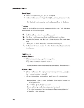 GRAMMAR ESSENTIALS

Meat/Meet
• Meat is a noun meaning food, ﬂesh, or main part.
• Meet as a verb means assemble, greet, or fulﬁll. As a noun, it means assembly.
The chefs will meet (assemble) to select the meat (ﬂesh) for the dinner.
Practice

Choose the correct word in each of the following sentences. Check your work with
the answers at the end of the chapter.
11. You’ll (hear, here) better if you stand (hear, here).
12. This (hole, whole) means this (hole, whole) balloon is worthless.
13. Hans was the only one who (knew, new) how to operate the (knew, new)
press.
14. I (know, no) we expect (know, no) further trouble from you.
15. The hunters will (meat, meet) at the locker plant to split up the (meat, meet)
from the deer.

PART FOUR
Advice/Advise
• Advice, a noun meaning suggestion or suggestions.
• Advise is a verb meaning suggest to or warn.
We advise (warn) you to heed the advice (suggestions) of your attorney.

Affect/Effect
• Affect as a verb means alter, inspire, move emotionally, or imitate. As an adjective, it means imitated or pretended.
• Effect as a noun means consequence or result. As a verb, it means cause.
King’s moving “I Have a Dream” speech will affect (inspire) listeners for
many generations.
How will this affect (alter) the outcome?
Merle’s affected (pretended) accent annoyed his friends.
What effect (consequence) does cold weather have on tropical plants?
Will it effect (cause) a change?

176

 
