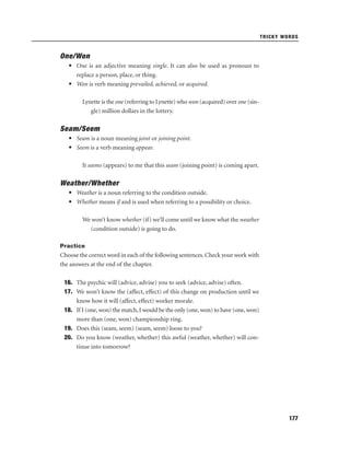 TRICKY WORDS

One/Won
• One is an adjective meaning single. It can also be used as pronoun to
replace a person, place, or thing.
• Won is verb meaning prevailed, achieved, or acquired.
Lynette is the one (referring to Lynette) who won (acquired) over one (single) million dollars in the lottery.

Seam/Seem
• Seam is a noun meaning joint or joining point.
• Seem is a verb meaning appear.
It seems (appears) to me that this seam (joining point) is coming apart.

Weather/Whether
• Weather is a noun referring to the condition outside.
• Whether means if and is used when referring to a possibility or choice.
We won’t know whether (if) we’ll come until we know what the weather
(condition outside) is going to do.
Practice

Choose the correct word in each of the following sentences. Check your work with
the answers at the end of the chapter.
16. The psychic will (advice, advise) you to seek (advice, advise) often.
17. We won’t know the (affect, effect) of this change on production until we
know how it will (affect, effect) worker morale.
18. If I (one, won) the match, I would be the only (one, won) to have (one, won)
more than (one, won) championship ring.
19. Does this (seam, seem) (seam, seem) loose to you?
20. Do you know (weather, whether) this awful (weather, whether) will continue into tomorrow?

177

 