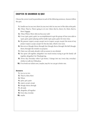 CHAPTER 20 GRAMMAR IQ QUIZ
Choose the correct word in parentheses in each of the following sentences. Answers follow
the quiz.
1. Jonelle was (to, too, two) short (to, too, two) ride (to, too, two) of the rides at the park.
2. (Their, They're, There) going to sit over (their, they're, there), by (their, they're,
there) luggage.
3. (Wear, Where, Were) did you buy your sofa?
4. It was (quit, quiet, quite) an accomplishment to get the group of four-year-olds to
(quit, quiet, quite) playing and be totally (quit, quiet, quite) for story time.
5. My parents (expect, accept, except) me to (expect, accept, except) the terms of my
project (expect, accept, except) for the due date, which is too soon.
6. Ben acts as (though, threw, through) Jen (though, threw, through) the ball (though,
threw, through) the window on purpose.
7. Claire was (all ready, already) with an answer to my rebuttal.
8. You spent (all together, altogether) too much money trying to get the family (all
together, altogether) for Thanksgiving.
9. (Every day, Everyday) when I get home, I change into my (every day, everyday)
clothes to walk my Chihuahua.
10. If we book our tickets now, (maybe, may be) we can get a better rate.

Answers

1.
2.
3.
4.
5.
6.
7.
8.
9.
10.

too, to, to, two
They’re, their, there
Where
quite, quit, quiet
expect, accept, except
though, threw, through
all ready
altogether, all together
Every day, everyday
maybe

 