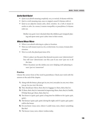 MORE TRICKY WORDS

Quite/Quit/Quiet
• Quite is an adverb meaning completely, very, or entirely. It rhymes with bite.
• Quit is a verb meaning stop, cease or stopped, ceased. It rhymes with sit.
• Quiet as an adjective means calm, silent, noiseless. As a verb, it means to
soothe or calm. As a noun, it means tranquillity or peacefulness. It rhymes
with riot.
Mother was quite (very) shocked when the children quit (stopped) playing and spent some quiet (calm) time in their rooms.

Where/Wear/Were
• Where is an adverb referring to a place or location.
• Wear as a verb means to put on, tire, or deteriorate. As a noun, it means deterioration.
• Were is a verb, the plural past tense of be.
Where (a place) are the parts that showed excessive wear (deteriortion)?
You will wear (deteriorate) out this coat if you wear (put on) it all
the time.
Where (location) are the clothes you were (helping verb) planning to
wear (put on) tomorrow?
Practice

Choose the correct form of the word in parentheses. Check your work with the
answers at the end of the chapter.
1. Along with the lettuce, please get (to, too, two) avocados (to, too, two) when
you go (to, too, two) the store.
2. They should put (there, their, they’re) luggage in (there, their, they’re).
3. If (there, their, they’re) interested in improving (there, their, they’re) health,
I’ll help them get (there, their, they’re).
4. Two hours is (quiet, quit, quite) a long time for children to be (quiet, quit,
quite).
5. The furnace (quiet, quit, quite) during the night, and it’s (quiet, quit, quite)
cold in the house.
6. Do you know (wear, were, where) I could (wear, were, where) something
like this?
7. The horses (wear, were, where) restless today.

185

 