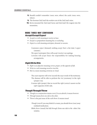 GRAMMAR ESSENTIALS

8. Ronald couldn’t remember (wear, were, where) the cards (wear, were,
where).
9. The foreman (led, lead) the workers out of the (led, lead) mine.
10. Kevin mounted the (led, lead) horse and (led, lead) the wagons into the
mountains.

MORE THREE-WAY CONFUSION
Accept/Except/Expect
• Accept is a verb meaning to receive or bear.
• Except is a preposition meaning but, or excluding.
• Expect is a verb meaning anticipate, demand, or assume.
Customers expect (demand) nothing except (but) a fair deal, I expect
(assume).
We expect (anticipate) they will accept (receive) our apology.
Lorraine will accept (bear) the responsibility for making housing
arrangements.

Right/Write/Rite
• Right is an adjective meaning correct, proper, or the opposite of left.
• Write is a verb meaning record or inscribe.
• Rite is a noun meaning ceremony or ritual.
The court reporter will write (record) the exact words of the testimony.
The shaman will be able to perform the rite (ceremony) in the right
(proper) way.
It seems right (proper) that we record the right (correct) answer on the
right (opposite of left) side.

Though/Through/Threw
• Though as a conjunction means even if. As an adverb, it means however.
• Through means from one side to the other.
• Threw is the past tense of the verb throw. It means tossed.
Though (even if) you may think it’s a waste, you should throw (toss) away
outdated medication.
Bibek threw (tossed) the ball through (from one side to the other) the
window.
186

 