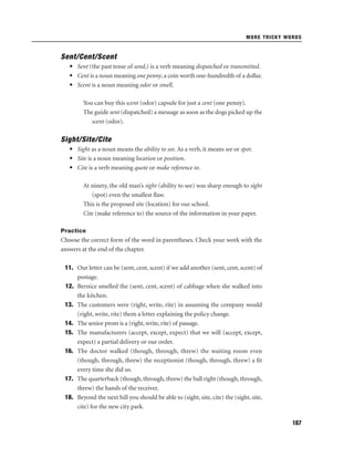 MORE TRICKY WORDS

Sent/Cent/Scent
• Sent (the past tense of send,) is a verb meaning dispatched or transmitted.
• Cent is a noun meaning one penny, a coin worth one-hundredth of a dollar.
• Scent is a noun meaning odor or smell.
You can buy this scent (odor) capsule for just a cent (one penny).
The guide sent (dispatched) a message as soon as the dogs picked up the
scent (odor).

Sight/Site/Cite
• Sight as a noun means the ability to see. As a verb, it means see or spot.
• Site is a noun meaning location or position.
• Cite is a verb meaning quote or make reference to.
At ninety, the old man’s sight (ability to see) was sharp enough to sight
(spot) even the smallest ﬂaw.
This is the proposed site (location) for our school.
Cite (make reference to) the source of the information in your paper.
Practice

Choose the correct form of the word in parentheses. Check your work with the
answers at the end of the chapter.
11. Our letter can be (sent, cent, scent) if we add another (sent, cent, scent) of
postage.
12. Bernice smelled the (sent, cent, scent) of cabbage when she walked into
the kitchen.
13. The customers were (right, write, rite) in assuming the company would
(right, write, rite) them a letter explaining the policy change.
14. The senior prom is a (right, write, rite) of passage.
15. The manufacturers (accept, except, expect) that we will (accept, except,
expect) a partial delivery or our order.
16. The doctor walked (though, through, threw) the waiting room even
(though, through, threw) the receptionist (though, through, threw) a ﬁt
every time she did so.
17. The quarterback (though, through, threw) the ball right (though, through,
threw) the hands of the receiver.
18. Beyond the next hill you should be able to (sight, site, cite) the (sight, site,
cite) for the new city park.
187

 
