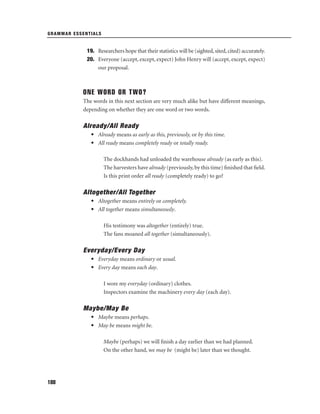 GRAMMAR ESSENTIALS

19. Researchers hope that their statistics will be (sighted, sited, cited) accurately.
20. Everyone (accept, except, expect) John Henry will (accept, except, expect)
our proposal.

ONE WORD OR TWO?
The words in this next section are very much alike but have different meanings,
depending on whether they are one word or two words.

Already/All Ready
• Already means as early as this, previously, or by this time.
• All ready means completely ready or totally ready.
The dockhands had unloaded the warehouse already (as early as this).
The harvesters have already (previously, by this time) ﬁnished that ﬁeld.
Is this print order all ready (completely ready) to go?

Altogether/All Together
• Altogether means entirely or completely.
• All together means simultaneously.
His testimony was altogether (entirely) true.
The fans moaned all together (simultaneously).

Everyday/Every Day
• Everyday means ordinary or usual.
• Every day means each day.
I wore my everyday (ordinary) clothes.
Inspectors examine the machinery every day (each day).

Maybe/May Be
• Maybe means perhaps.
• May be means might be.
Maybe (perhaps) we will ﬁnish a day earlier than we had planned.
On the other hand, we may be (might be) later than we thought.

188

 