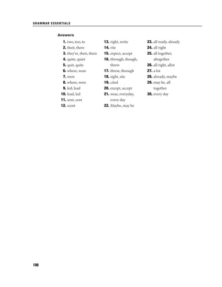GRAMMAR ESSENTIALS

Answers

1. two, too, to
2. their, there
3. they’re, their, there
4. quite, quiet
5. quit, quite
6. where, wear
7. were
8. where, were
9. led, lead
10. lead, led
11. sent, cent
12. scent

190

13. right, write
14. rite
15. expect, accept
16. through, though,
threw
17. threw, through
18. sight, site
19. cited
20. except, accept
21. wear, everyday,
every day
22. Maybe, may be

23. all ready, already
24. all right
25. all together,
altogether
26. all right, allot
27. a lot
28. already, maybe
29. may be, all
together
30. every day

 