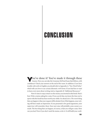 CONCLUSION

ou’ve done it! You’ve made it through these

Y

lessons. Now you can take the Grammar IQ Final Exam that follows, with
conﬁdence! Check your answers at the end of the exam. In addition, if you have
trouble with verbs in English, you should refer to Appendix A,“Two-Word Verbs,”
which tells you how to use certain idiomatic verb forms. If you had fun or want
to learn even more about writing, look at Appendix B, “Additional Resources.”
Now it’s time to reap a return on the money you invested in this book. Here’s
how: Write a memo asking for a raise. If you can do that, you know the time you’ve
spent with this book has been worth your while. Go ahead, do it. The worst thing
that can happen is that your request will be denied. Even if this happens, your writing will have made an impression. If you presented a few good arguments, your
supervisor will remember them. Your next raise will probably come sooner as a
result. The best thing that can happen, of course, is that you will get a raise. How
can you lose? Even if you don’t send the memo, write it. It will build your conﬁ191

 