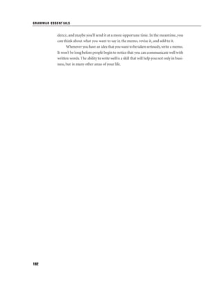 GRAMMAR ESSENTIALS

dence, and maybe you’ll send it at a more opportune time. In the meantime, you
can think about what you want to say in the memo, revise it, and add to it.
Whenever you have an idea that you want to be taken seriously, write a memo.
It won’t be long before people begin to notice that you can communicate well with
written words. The ability to write well is a skill that will help you not only in business, but in many other areas of your life.

192

 