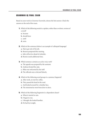 GRAMMAR IQ FINAL EXAM

GRAMMAR IQ FINAL EXAM
Based on your work in Grammar Essentials, choose the best answer. Check the
answers at the end of the exam.
1. Which of the following words is a spoken, rather than a written, version of
a word?
a. because
b. should have
c. until
d. sorta
2. Which of the sentences below is an example of colloquial language?
a. Harry got sick of his job.
b. Benson postponed the meeting.
c. Julie will arrive ahead of schedule.
d. Bonnie needs additional time.
3. Which sentence contains an active voice verb?
a. The agenda was prepared by the assistant.
b. Andreas frosted the cake.
c. Bilias was welcomed by the staff.
d. The ofﬁcials were criticized bitterly.
4. Which of the following word groups is a sentence fragment?
a. After work, we met for coffee.
b. They passed the bend in the road.
c. And looked around for a familiar face.
d. The missionaries went from door to door.
5. Which of the following fragments is a dependent clause?
a. When it started to rain.
b. I began to run.
c. I thought she looked familiar.
d. He had lost weight.

193

 