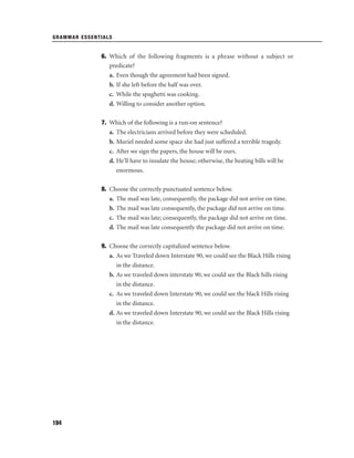 GRAMMAR ESSENTIALS

6. Which of the following fragments is a phrase without a subject or
predicate?
a. Even though the agreement had been signed.
b. If she left before the half was over.
c. While the spaghetti was cooking.
d. Willing to consider another option.
7. Which of the following is a run-on sentence?
a. The electricians arrived before they were scheduled.
b. Muriel needed some space she had just suffered a terrible tragedy.
c. After we sign the papers, the house will be ours.
d. He’ll have to insulate the house; otherwise, the heating bills will be
enormous.
8. Choose the correctly punctuated sentence below.
a. The mail was late, consequently, the package did not arrive on time.
b. The mail was late consequently, the package did not arrive on time.
c. The mail was late; consequently, the package did not arrive on time.
d. The mail was late consequently the package did not arrive on time.
9. Choose the correctly capitalized sentence below.
a. As we Traveled down Interstate 90, we could see the Black Hills rising
in the distance.
b. As we traveled down interstate 90, we could see the Black hills rising
in the distance.
c. As we traveled down Interstate 90, we could see the black Hills rising
in the distance.
d. As we traveled down Interstate 90, we could see the Black Hills rising
in the distance.

194

 
