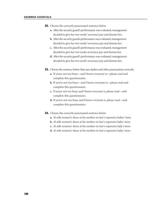 GRAMMAR ESSENTIALS

22. Choose the correctly punctuated sentence below.
a. After the security guard’s performance was evaluated, management
decided to give her two weeks’ severance pay and dismiss her.
b. After the security guards performance was evaluated, management
decided to give her two weeks’ severance pay and dismiss her.
c. After the security guard’s performance was evaluated, management
decided to give her two weeks severance pay and dismiss her.
d. After the security guard’s performance was evaluated, management
decided to give her two week’s severance pay and dismiss her.
23. Choose the sentence below that uses dashes and other punctuation correctly.
a. If youre not too busy—and I know everyone is—please read and
complete this questionnaire.
b. If you’re not too busy—and I know everyone is—please read and
complete this questionnaire.
c. If youre not too busy, and I know everyone is, please read—and
complete this questionnaire.
d. If you’re not too busy, and I know everyone is, please read—and
complete this questionnaire.
24. Choose the correctly punctuated sentence below.
a. Al sells women’s shoes at his mother-in-law’s expensive ladies’ store.
b. Al sells women’s shoes at his mother-in-law’s expensive ladys’ store.
c. Al sells womens’ shoes at his mother-in-law’s expensive lady’s store.
d. Al sells womens’ shoes at his mother-in-law’s expensive ladys’ store.

198

 