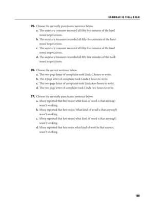 GRAMMAR IQ FINAL EXAM

25. Choose the correctly punctuated sentence below.
a. The secretary treasurer recorded all ﬁfty ﬁve minutes of the hard
nosed negotiations.
b. The secretary-treasurer recorded all ﬁfty-ﬁve minutes of the hardnosed negotiations.
c. The secretary treasurer recorded all ﬁfty ﬁve minutes of the hard
nosed negotiations.
d. The secretary-treasurer recorded all ﬁfty ﬁve minutes of the hardnosed negotiations.
26. Choose the correct sentence below.
a. The two-page letter of complaint took Linda 2 hours to write.
b. The 2 page letter of complaint took Linda 2 hours to write.
c. The two-page letter of complaint took Linda two hours to write.
d. The two page letter of complaint took Linda two hours to write.
27. Choose the correctly punctuated sentence below.
a. Missy reported that her mojo (what kind of word is that anyway)
wasn’t working.
b. Missy reported that her mojo (What kind of word is that anyway?)
wasn’t working.
c. Missy reported that her mojo (what kind of word is that anyway?)
wasn’t working.
d. Missy reported that her mojo, what kind of word is that anyway,
wasn’t working.

199

 