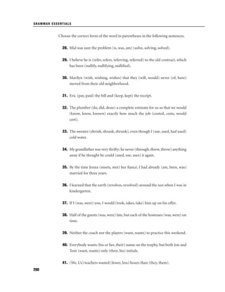 GRAMMAR ESSENTIALS

Choose the correct form of the word in parentheses in the following sentences.
28. Mid was sure the problem (is, was, am) (solve, solving, solved).
29. I believe he is (refer, refers, referring, referred) to the old contract, which
has been (nullify, nullifying, nulliﬁed).
30. Marilyn (wish, wishing, wishes) that they (will, would) never (of, have)
moved from their old neighborhood.
31. Eric (pay, paid) the bill and (keep, kept) the receipt.
32. The plumber (do, did, done) a complete estimate for us so that we would
(know, knew, known) exactly how much the job (costed, costs, would
cost).
33. The sweater (shrink, shrank, shrunk), even though I (use, used, had used)
cold water.
34. My grandfather was very thrifty; he never (through, threw, throw) anything
away if he thought he could (used, use, uses) it again.
35. By the time Jenna (meets, met) her ﬁancé, I had already (am, been, was)
married for three years.
36. I learned that the earth (revolves, revolved) around the sun when I was in
kindergarten.
37. If I (was, were) you, I would (took, takes, take) him up on his offer.
38. Half of the guests (was, were) late, but each of the hostesses (was, were) on
time.
39. Neither the coach nor the players (want, wants) to practice this weekend.
40. Everybody wants (his or her, their) name on the trophy, but both Jon and
Tom (want, wants) only (their, his) initials.
41. (We, Us) teachers wasted (fewer, less) hours than (they, them).
200

 