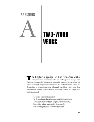 APPENDIX

A
T

TWO-WORD
VERBS

he English language is full of two-word verbs:

verb-preposition combinations that are used in place of a single verb.
These can be especially confusing for non-native speakers. Each sentence that
follows uses a verb-preposition combination. The combinations are bolded and
then deﬁned in the parentheses that follow each one. Many writers avoid these
combinations, simply because they are confusing, and use the single-word
equivalent instead.
The couple broke up (separated).
The elevator broke down (stopped working) this morning.
They unexpectedly broke off (stopped) this relationship.
Competition brings out (reveals) his best work.
I hate to bring up (raise) such a touchy subject.

203

 