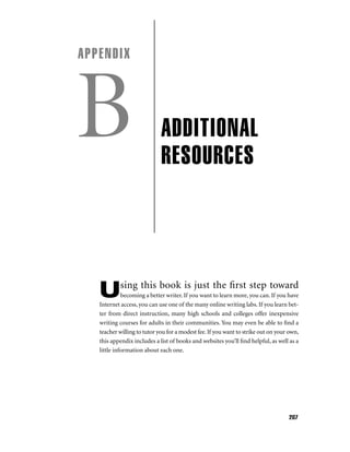 APPENDIX

B

ADDITIONAL
RESOURCES

sing this book is just the ﬁrst step toward

U

becoming a better writer. If you want to learn more, you can. If you have
Internet access, you can use one of the many online writing labs. If you learn better from direct instruction, many high schools and colleges offer inexpensive
writing courses for adults in their communities. You may even be able to ﬁnd a
teacher willing to tutor you for a modest fee. If you want to strike out on your own,
this appendix includes a list of books and websites you’ll ﬁnd helpful, as well as a
little information about each one.

207

 