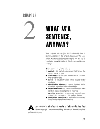 CHAPTER

2

WHAT IS A
SENTENCE,
ANYWAY?
This chapter teaches you about the basic unit of
communication in the English language: the sentence. Mastering this chapter will give you the key to
mastering everything else in this book—and in your
writing!
Grammar concepts to know:
• subject—the part of a sentence that names the
person, thing, or idea
• predicate—the part of a sentence that contains
“the verb that tells”
• clause—a groups of words with a subject and a
predicate
• independent clause—a clause that can stand
alone and express a complete thought
• dependent clause—a clause that needs an independent clause to complete its meaning
• complex sentence—a sentence containing an
independent clause and a dependent clause
• compound sentence—a sentence containing
two or more independent clauses

A

sentence is the basic unit of thought in the

English language. This chapter will help you learn to write a complete,
coherent sentence.

11

 