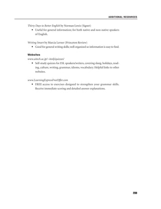 ADDITIONAL RESOURCES

Thirty Days to Better English by Norman Lewis (Signet)
• Useful for general information; for both native and non-native speakers
of English.
Writing Smart by Marcia Lerner (Princeton Review)
• Good for general writing skills; well organized so information is easy to ﬁnd.
Websites

www.aitech.ac.jp/~iteslj/quizzes/
• Self-study quizzes for ESL speakers/writers, covering slang, holidays, reading, culture, writing, grammar, idioms, vocabulary. Helpful links to other
websites.
www.LearningExpressFreeOffer.com
• FREE access to exercises designed to strengthen your grammar skills.
Receive immediate scoring and detailed answer explanations.

209

 