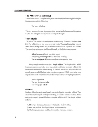 GRAMMAR ESSENTIALS

THE PARTS OF A SENTENCE
A sentence has both a subject and a predicate and expresses a complete thought.
For example, read the following.
The snow is falling.
This is a sentence because it names a thing (snow) and tells us something about
it (that it is falling). It also expresses a complete thought.

The Subject
The part of the sentence that names the person, thing, or idea is called the subject. The subject can be one word or several words. The complete subject consists
of the person, thing, or idea and all of its modiﬁers, such as adjectives and adverbs.
The complete subjects are highlighted in each of the following sentences.
A loud argument broke out at the game.
The young, worried pilot read the storm warning.
The newspaper article mentioned our newest menu item.
Every complete subject contains a simple subject. The simple subject, which
is a noun or pronoun, is the most important word in the complete subject. It is
the word that names the person, thing, or idea the sentence is about. Look at the
complete subjects highlighted in the previous sentences. Which word is the most
important in each complete subject? The simple subjects are highlighted below.
A loud argument
The worried, young pilot
The newspaper article
Practice

Read the following sentences. In each one, underline the complete subject. Then
circle the simple subject, or the person, thing, or idea the sentence is about. At the
end of the chapter, you will ﬁnd the complete subjects, with the simple subjects
in bold.
1. My severe stomachache seemed better at the doctor’s ofﬁce.
2. Our new mail carrier slipped on the ice this morning.
3. The longest, dreariest road lies between the Nebraska borders.

12

 