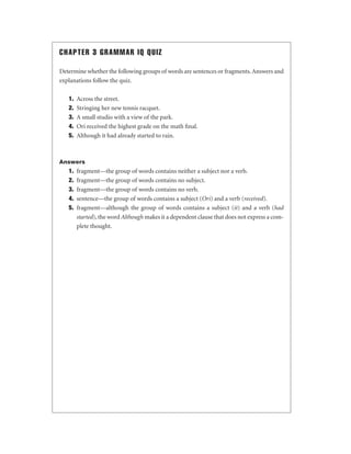 CHAPTER 3 GRAMMAR IQ QUIZ
Determine whether the following groups of words are sentences or fragments. Answers and
explanations follow the quiz.
1.
2.
3.
4.
5.

Across the street.
Stringing her new tennis racquet.
A small studio with a view of the park.
Ori received the highest grade on the math ﬁnal.
Although it had already started to rain.

Answers

1.
2.
3.
4.
5.

fragment—the group of words contains neither a subject nor a verb.
fragment—the group of words contains no subject.
fragment—the group of words contains no verb.
sentence—the group of words contains a subject (Ori) and a verb (received).
fragment—although the group of words contains a subject (it) and a verb (had
started), the word Although makes it a dependent clause that does not express a complete thought.

 