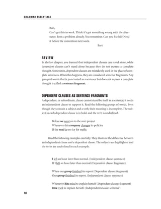 GRAMMAR ESSENTIALS

Bob,
Can’t get this to work. Think it’s got something wrong with the alternator. Been a problem already. You remember. Can you ﬁx this? Need
it before the convention next week.
Bart

REVIEW
In the last chapter, you learned that independent clauses can stand alone, while
dependent clauses can’t stand alone because they do not express a complete
thought. Sometimes, dependent clauses are mistakenly used in the place of complete sentences. When this happens, they are considered sentence fragments. Any
group of words that is punctuated as a sentence but does not express a complete
thought is called a sentence fragment.

DEPENDENT CLAUSES AS SENTENCE FRAGMENTS
A dependent, or subordinate, clause cannot stand by itself as a sentence; it needs
an independent clause to support it. Read the following groups of words. Even
though they contain a subject and a verb, their meaning is incomplete. The subject in each dependent clause is in bold, and the verb is underlined.
Before we went on to the next project
Whenever this company changes its policies
If the road is too icy for trafﬁc
Read the following examples carefully. They illustrate the difference between
an independent clause and a dependent clause. The subjects are highlighted and
the verbs are underlined in each example.

I left an hour later than normal. (Independent clause: sentence)
If I left an hour later than normal (Dependent clause: fragment)
When our group ﬁnished its report (Dependent clause: fragment)
Our group ﬁnished its report. (Independent clause: sentence)
Whenever Rita tried to explain herself (Dependent clause: fragment)
Rita tried to explain herself. (Independent clause: sentence)
18

 