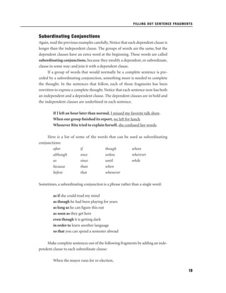 FILLING OUT SENTENCE FRAGMENTS

Subordinating Conjunctions
Again, read the previous examples carefully. Notice that each dependent clause is
longer than the independent clause. The groups of words are the same, but the
dependent clauses have an extra word at the beginning. These words are called
subordinating conjunctions, because they modify a dependent, or subordinate,
clause in some way; and join it with a dependent clause.
If a group of words that would normally be a complete sentence is preceded by a subordinating conjunction, something more is needed to complete
the thought. In the sentences that follow, each of those fragments has been
rewritten to express a complete thought. Notice that each sentence now has both
an independent and a dependent clause. The dependent clauses are in bold and
the independent clauses are underlined in each sentence.
If I left an hour later than normal, I missed my favorite talk show.
When our group ﬁnished its report, we left for lunch.
Whenever Rita tried to explain herself, she confused her words.
Here is a list of some of the words that can be used as subordinating
conjunctions:
after
if
though
where
although
once
unless
wherever
as
since
until
while
because
than
when
before
that
whenever
Sometimes, a subordinating conjunction is a phrase rather than a single word:
as if she could read my mind
as though he had been playing for years
as long as he can ﬁgure this out
as soon as they get here
even though it is getting dark
in order to learn another language
so that you can spend a semester abroad
Make complete sentences out of the following fragments by adding an independent clause to each subordinate clause:
When the mayor runs for re-election,
19

 