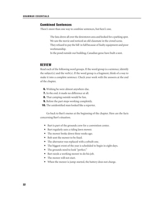 GRAMMAR ESSENTIALS

Combined Sentences
There’s more than one way to combine sentences, but here’s one.
The fans drove all over the downtown area and looked for a parking spot.
We saw the movie and noticed an old classmate in the crowd scene.
They refused to pay the bill in full because of faulty equipment and poor
workmanship.
In the pond outside our building, Canadian geese have built a nest.

REVIEW
Read each of the following word groups. If the word group is a sentence, identify
the subject(s) and the verb(s). If the word group is a fragment, think of a way to
make it into a complete sentence. Check your work with the answers at the end
of the chapter.
6. Wishing he were almost anywhere else.
7. In the end, it made no difference at all.
8. That camping outside would be fun.
9. Before the part stops working completely.
10. The unidentiﬁed man looked like a reporter.
Go back to Bart’s memo at the beginning of the chapter. Here are the facts
concerning Bart’s situation.
•
•
•
•
•
•
•
•
•
•

22

Bart is part of the grounds crew for a convention center.
Bart regularly uses a riding lawn mower.
The mower broke down three weeks ago.
Bob sent the mower to be ﬁxed.
The alternator was replaced with a rebuilt one.
The biggest event of the year is scheduled to begin in eight days.
The grounds need to look “perfect.”
Bart needs a working mower to do his job.
The mower will not start.
When the mower is jump-started, the battery does not charge.

 