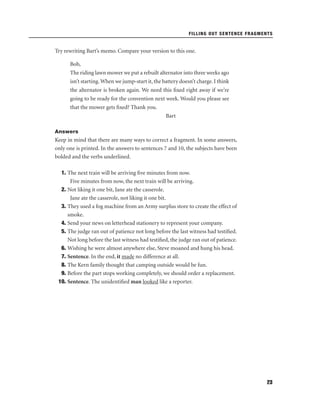 FILLING OUT SENTENCE FRAGMENTS

Try rewriting Bart’s memo. Compare your version to this one.
Bob,
The riding lawn mower we put a rebuilt alternator into three weeks ago
isn’t starting. When we jump-start it, the battery doesn’t charge. I think
the alternator is broken again. We need this ﬁxed right away if we’re
going to be ready for the convention next week. Would you please see
that the mower gets ﬁxed? Thank you.
Bart
Answers

Keep in mind that there are many ways to correct a fragment. In some answers,
only one is printed. In the answers to sentences 7 and 10, the subjects have been
bolded and the verbs underlined.
1. The next train will be arriving ﬁve minutes from now.
Five minutes from now, the next train will be arriving.
2. Not liking it one bit, Jane ate the casserole.
Jane ate the casserole, not liking it one bit.
3. They used a fog machine from an Army surplus store to create the effect of
smoke.
4. Send your news on letterhead stationery to represent your company.
5. The judge ran out of patience not long before the last witness had testiﬁed.
Not long before the last witness had testiﬁed, the judge ran out of patience.
6. Wishing he were almost anywhere else, Steve moaned and hung his head.
7. Sentence. In the end, it made no difference at all.
8. The Kern family thought that camping outside would be fun.
9. Before the part stops working completely, we should order a replacement.
10. Sentence. The unidentiﬁed man looked like a reporter.

23

 