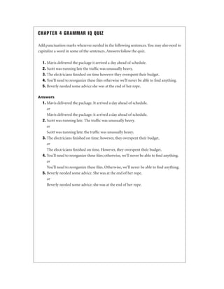 CHAPTER 4 GRAMMAR IQ QUIZ
Add punctuation marks wherever needed in the following sentences. You may also need to
capitalize a word in some of the sentences. Answers follow the quiz.
1. Mavis delivered the package it arrived a day ahead of schedule.
2. Scott was running late the trafﬁc was unusually heavy.
3. The electricians ﬁnished on time however they overspent their budget.
4. You’ll need to reorganize these ﬁles otherwise we’ll never be able to ﬁnd anything.
5. Beverly needed some advice she was at the end of her rope.
Answers

1. Mavis delivered the package. It arrived a day ahead of schedule.
or
Mavis delivered the package; it arrived a day ahead of schedule.
2. Scott was running late. The trafﬁc was unusually heavy.
or
Scott was running late; the trafﬁc was unusually heavy.
3. The electricians ﬁnished on time; however, they overspent their budget.
or
The electricians ﬁnished on time. However, they overspent their budget.
4. You’ll need to reorganize these ﬁles; otherwise, we’ll never be able to ﬁnd anything.
or
You’ll need to reorganize these ﬁles. Otherwise, we’ll never be able to ﬁnd anything.
5. Beverly needed some advice. She was at the end of her rope.
or
Beverly needed some advice; she was at the end of her rope.

 