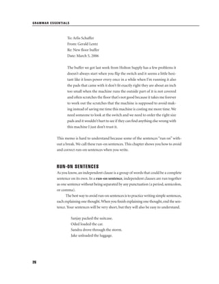GRAMMAR ESSENTIALS

To: Arlis Schaffer
From: Gerald Lentz
Re: New ﬂoor buffer
Date: March 5, 2006
The buffer we got last week from Holton Supply has a few problems it
doesn’t always start when you ﬂip the switch and it seems a little hesitant like it loses power every once in a while when I’m running it also
the pads that came with it don’t ﬁt exactly right they are about an inch
too small when the machine runs the outside part of it is not covered
and often scratches the ﬂoor that’s not good because it takes me forever
to work out the scratches that the machine is supposed to avoid making instead of saving me time this machine is costing me more time. We
need someone to look at the switch and we need to order the right size
pads and it wouldn’t hurt to see if they can ﬁnd anything else wrong with
this machine I just don’t trust it.
This memo is hard to understand because some of the sentences “run on” without a break. We call these run-on sentences. This chapter shows you how to avoid
and correct run-on sentences when you write.

RUN-ON SENTENCES
As you know, an independent clause is a group of words that could be a complete
sentence on its own. In a run-on sentence, independent clauses are run together
as one sentence without being separated by any punctuation (a period, semicolon,
or comma).
The best way to avoid run-on sentences is to practice writing simple sentences,
each explaining one thought. When you ﬁnish explaining one thought, end the sentence. Your sentences will be very short, but they will also be easy to understand.
Sanjay packed the suitcase.
Oded loaded the car.
Sandra drove through the storm.
Jake unloaded the luggage.

26

 