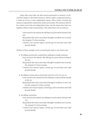 PUTTING A STOP TO GOING ON AND ON

Quite often, more than one idea must be presented in a sentence. As discussed in Chapter 2, this kind of sentence, which is called a compound sentence,
is made up of two or more independent clauses. When written correctly, the
clauses are separated by conjunctions and/or punctuation. The sentences that follow contain more than one independent clause, but the clauses have been run
together without words or punctuation. This makes them run-on sentences.
Lissie moved to the suburbs she still kept in touch with her friends in the
city.
My paycheck this week is more than I thought it would be now I can buy
the computer I've been wanting.
I started a new exercise regime a month ago I've lost three and a half
pounds already.
All three of these examples can be corrected quite easily in one of four ways:
1. By adding a period and a capital letter, making two simple sentences.
Lissie moved to the suburbs. She still kept in touch with her friends in
the city.
My paycheck this week is more than I thought it would be. Now I can buy
the computer I've been wanting.
I started a new exercise regime a month ago. I've lost three and a half
pounds already.
2. By adding a comma and a conjunction (and, but, or, for, nor, yet, so).
Lissie moved to the suburbs, but she still kept in touch with her friends
in the city.
My paycheck this week is more than I thought it would be, so now I can
buy the computer I've been wanting.
I started a new exercise regime a month ago, and I've lost three and a half
pounds already.
3. By adding a semicolon.
Lissie moved to the suburbs; she still kept in touch with her friends in the
city.
My paycheck this week is more than I thought it would be; now I can buy
the computer I've been wanting.
I started a new exercise regime a month ago; I've lost three and a half
pounds already.
27

 