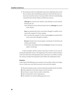 GRAMMAR ESSENTIALS

4. By turning one of the two independent clauses into a dependent clause. To do
this, you need to add a subordinating conjunction where it best ﬁts in the sentence and reword the sentence, if necessary. Refer to the list of subordinating
conjunctions from the last chapter to refresh your memory.
Although she moved to the suburbs, Lissie still kept in touch with her
friends in the city.
Lissie still kept in touch with her friends in the city although she moved
to the suburbs.
Since my paycheck this week is more than I thought it would be, now I
can buy the computer I've been wanting.
Now I can buy the computer I've been wanting since my paycheck this
week is more than I thought it would be.
Because I started a new exercise regime a month ago, I've lost three and
a half pounds already.
I've lost three and a half pounds already because I started a new exercise
regime a month ago.
In these examples, all three sentences have been rewritten in two ways: by
putting the dependent clause at the beginning of the sentence and by putting it
at the end. Notice how if the dependent clause comes ﬁrst, it is set off by a comma.
No comma is needed if the dependent clause follows the independent clause.
Practice

Look at each of the following run-on sentences. Correct them so they are no longer
run-on. Check your work with the answers at the end of the chapter.
1. The personnel director gave us bonus checks the president shook our hands.
2. Evelyn signed the work order she gave it to the secretary.
3. Sam listens to music when he works it relaxes him.
4. Barry took the short cut he ended up lost.
5. My sweatshirt was ruined I spilled grape juice on it.

28

 