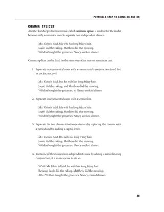 PUTTING A STOP TO GOING ON AND ON

COMMA SPLICES
Another kind of problem sentence, called a comma splice, is unclear for the reader
because only a comma is used to separate two independent clauses.
Mr. Klein is bald, his wife has long frizzy hair.
Jacob did the raking, Matthew did the mowing.
Weldon bought the groceries, Nancy cooked dinner.
Comma splices can be ﬁxed in the same ways that run-on sentences can.
1. Separate independent clauses with a comma and a conjunction (and, but,
so, or, for, nor, yet).
Mr. Klein is bald, but his wife has long frizzy hair.
Jacob did the raking, and Matthew did the mowing.
Weldon bought the groceries, so Nancy cooked dinner.
2. Separate independent clauses with a semicolon.
Mr. Klein is bald; his wife has long frizzy hair.
Jacob did the raking; Matthew did the mowing.
Weldon bought the groceries; Nancy cooked dinner.
3. Separate the two clauses into two sentences by replacing the comma with
a period and by adding a capital letter.
Mr. Klein is bald. His wife has long frizzy hair.
Jacob did the raking. Matthew did the mowing.
Weldon bought the groceries. Nancy cooked dinner.
4. Turn one of the clauses into a dependent clause by adding a subordinating
conjunction, if it makes sense to do so.
While Mr. Klein is bald, his wife has long frizzy hair.
Because Jacob did the raking, Matthew did the mowing.
After Weldon bought the groceries, Nancy cooked dinner.

29

 