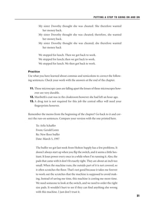 PUTTING A STOP TO GOING ON AND ON

My sister Dorothy thought she was cheated. She therefore wanted
her money back.
My sister Dorothy thought she was cheated; therefore, she wanted
her money back.
My sister Dorothy thought she was cheated; she therefore wanted
her money back
We stopped for lunch. Then we got back to work.
We stopped for lunch; then we got back to work.
We stopped for lunch. We then got back to work.
Practice

Use what you have learned about commas and semicolons to correct the following sentences. Check your work with the answers at the end of the chapter.
11. These microscope cases are falling apart the lenses of these microscopes however are very durable.
12. Maribeth’s coat was in the cloakroom however she had left an hour ago.
13. A drug test is not required for this job the central ofﬁce will need your
ﬁngerprints however.
Remember the memo from the beginning of the chapter? Go back to it and correct the run-on sentences. Compare your version with the one printed here.
To: Arlis Schaffer
From: Gerald Lentz
Re: New ﬂoor buffer
Date: March 5, 1997
The buffer we got last week from Holton Supply has a few problems. It
doesn’t always start up when you ﬂip the switch, and it seems a little hesitant. It loses power every once in a while when I’m running it. Also, the
pads that came with it don’t ﬁt exactly right. They are about an inch too
small. When the machine runs, the outside part of it is not covered, so
it often scratches the ﬂoor. That’s not good because it takes me forever
to work out the scratches that the machine is supposed to avoid making. Instead of saving me time, this machine is costing me more time.
We need someone to look at the switch, and we need to order the right
size pads. It wouldn’t hurt to see if they can ﬁnd anything else wrong
with this machine. I just don’t trust it.
31

 