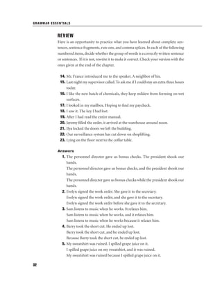 GRAMMAR ESSENTIALS

REVIEW
Here is an opportunity to practice what you have learned about complete sentences, sentence fragments, run-ons, and comma splices. In each of the following
numbered items, decide whether the group of words is a correctly written sentence
or sentences. If it is not, rewrite it to make it correct. Check your version with the
ones given at the end of the chapter.
14. Mr. France introduced me to the speaker. A neighbor of his.
15. Last night my supervisor called. To ask me if I could stay an extra three hours
today.
16. I like the new batch of chemicals, they keep mildew from forming on wet
surfaces.
17. I looked in my mailbox. Hoping to ﬁnd my paycheck.
18. I saw it. The key I had lost.
19. After I had read the entire manual.
20. Jeremy ﬁlled the order, it arrived at the warehouse around noon.
21. Ilya locked the doors we left the building.
22. Our surveillance system has cut down on shoplifting.
23. Lying on the ﬂoor next to the coffee table.
Answers

1. The personnel director gave us bonus checks. The president shook our
hands.
The personnel director gave us bonus checks, and the president shook our
hands.
The personnel director gave us bonus checks while the president shook our
hands.
2. Evelyn signed the work order. She gave it to the secretary.
Evelyn signed the work order, and she gave it to the secretary.
Evelyn signed the work order before she gave it to the secretary.
3. Sam listens to music when he works. It relaxes him.
Sam listens to music when he works, and it relaxes him.
Sam listens to music when he works because it relaxes him.
4. Barry took the short cut. He ended up lost.
Barry took the short cut, and he ended up lost.
Because Barry took the short cut, he ended up lost.
5. My sweatshirt was ruined. I spilled grape juice on it.
I spilled grape juice on my sweatshirt, and it was ruined.
My sweatshirt was ruined because I spilled grape juice on it.
32

 