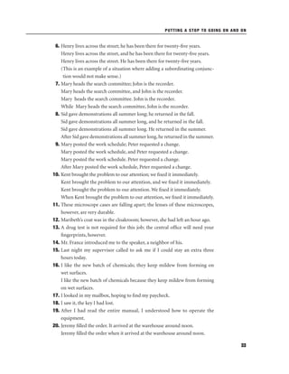 PUTTING A STOP TO GOING ON AND ON

6. Henry lives across the street; he has been there for twenty-ﬁve years.
Henry lives across the street, and he has been there for twenty-ﬁve years.
Henry lives across the street. He has been there for twenty-ﬁve years.
(This is an example of a situation where adding a subordinating conjunction would not make sense.)
7. Mary heads the search committee; John is the recorder.
Mary heads the search committee, and John is the recorder.
Mary heads the search committee. John is the recorder.
While Mary heads the search committee, John is the recorder.
8. Sid gave demonstrations all summer long; he returned in the fall.
Sid gave demonstrations all summer long, and he returned in the fall.
Sid gave demonstrations all summer long. He returned in the summer.
After Sid gave demonstrations all summer long, he returned in the summer.
9. Mary posted the work schedule; Peter requested a change.
Mary posted the work schedule, and Peter requested a change.
Mary posted the work schedule. Peter requested a change.
After Mary posted the work schedule, Peter requested a change.
10. Kent brought the problem to our attention; we ﬁxed it immediately.
Kent brought the problem to our attention, and we ﬁxed it immediately.
Kent brought the problem to our attention. We ﬁxed it immediately.
When Kent brought the problem to our attention, we ﬁxed it immediately.
11. These microscope cases are falling apart; the lenses of these microscopes,
however, are very durable.
12. Maribeth’s coat was in the cloakroom; however, she had left an hour ago.
13. A drug test is not required for this job; the central ofﬁce will need your
ﬁngerprints, however.
14. Mr. France introduced me to the speaker, a neighbor of his.
15. Last night my supervisor called to ask me if I could stay an extra three
hours today.
16. I like the new batch of chemicals; they keep mildew from forming on
wet surfaces.
I like the new batch of chemicals because they keep mildew from forming
on wet surfaces.
17. I looked in my mailbox, hoping to ﬁnd my paycheck.
18. I saw it, the key I had lost.
19. After I had read the entire manual, I understood how to operate the
equipment.
20. Jeremy ﬁlled the order. It arrived at the warehouse around noon.
Jeremy ﬁlled the order when it arrived at the warehouse around noon.
33

 