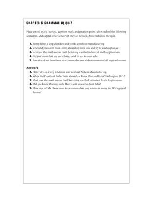 CHAPTER 5 GRAMMAR IQ QUIZ
Place an end mark (period, question mark, exclamation point) after each of the following
sentences. Add capital letters wherever they are needed. Answers follow the quiz.
1. henry drives a jeep cherokee and works at nelson manufacturing
2. when did president bush climb aboard air force one and ﬂy to washington, dc
3. next year the math course i will be taking is called industrial math applications
4. did you know that my uncle harry sold his car to aunt edna
5. how nice of mr. bosselman to accommodate our wishes to move to 345 ingersoll avenue
Answers

1. Henry drives a Jeep Cherokee and works at Nelson Manufacturing.
2. When did President Bush climb aboard Air Force One and ﬂy to Washington, D.C.?
3. Next year, the math course I will be taking is called Industrial Math Applications.
4. Did you know that my uncle Harry sold his car to Aunt Edna?
5. How nice of Mr. Bosselman to accommodate our wishes to move to 345 Ingersoll
Avenue!

 