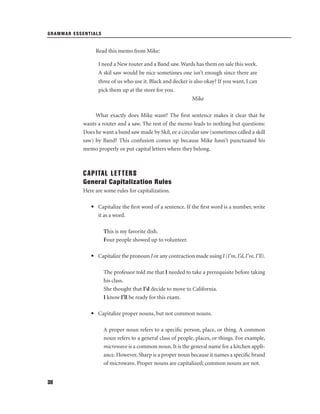 GRAMMAR ESSENTIALS

Read this memo from Mike:
I need a New router and a Band saw. Wards has them on sale this week.
A skil saw would be nice sometimes one isn’t enough since there are
three of us who use it. Black and decker is also okay? If you want, I can
pick them up at the store for you.
Mike
What exactly does Mike want? The ﬁrst sentence makes it clear that he
wants a router and a saw. The rest of the memo leads to nothing but questions:
Does he want a band saw made by Skil, or a circular saw (sometimes called a skill
saw) by Band? This confusion comes up because Mike hasn’t punctuated his
memo properly or put capital letters where they belong.

CAPITAL LETTERS
General Capitalization Rules
Here are some rules for capitalization.
• Capitalize the ﬁrst word of a sentence. If the ﬁrst word is a number, write
it as a word.
This is my favorite dish.
Four people showed up to volunteer.
• Capitalize the pronoun I or any contraction made using I (I’m, I’d, I’ve, I’ll).
The professor told me that I needed to take a prerequisite before taking
his class.
She thought that I'd decide to move to California.
I know I'll be ready for this exam.
• Capitalize proper nouns, but not common nouns.
A proper noun refers to a speciﬁc person, place, or thing. A common
noun refers to a general class of people, places, or things. For example,
microwave is a common noun. It is the general name for a kitchen appliance. However, Sharp is a proper noun because it names a speciﬁc brand
of microwave. Proper nouns are capitalized; common nouns are not.
38

 